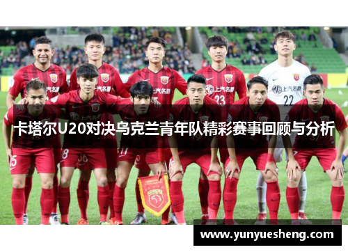 卡塔尔U20对决乌克兰青年队精彩赛事回顾与分析